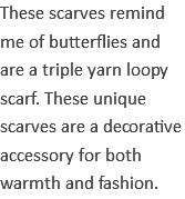 These scarves remind me of butterflies and are a triple yarn loopy scarf. These unique scarves are a decorative accessory for both warmth and fashion.