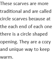 These scarves are more traditional and are called circle scarves because at the each end of each one there is a circle shaped opening. They are a cozy and unique way to keep warm.